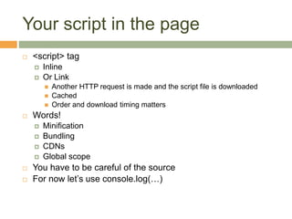 Your script in the page
 <script> tag
 Inline
 Or Link
 Another HTTP request is made and the script file is downloaded
 Cached
 Order and download timing matters
 Words!
 Minification
 Bundling
 CDNs
 Global scope
 You have to be careful of the source
 For now let’s use console.log(…)
 