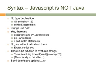 Syntax – Javascript is NOT Java
 No type declaration
 var someInt = 123
 console.log(someInt)
 Strings use “ or ‘
 Yes, there are
 exceptions and try…catch blocks
 do…while loops
 if and switch statements
 No, we will not talk about them
 Except the for loop
 There is no function to evaluate strings
 There is nothing to: eval(“alert(‘javascript!’)”);
 (There totally is, but shhh…)
 Semi-colons are optional…ish
 