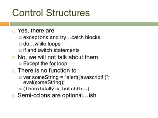 Control Structures
 Yes, there are
 exceptions and try…catch blocks
 do…while loops
 if and switch statements
 No, we will not talk about them
 Except the for loop
 There is no function to
 var someString = “alert(‘javascript!’)”;
eval(someString);
 (There totally is, but shhh…)
 Semi-colons are optional…ish
 