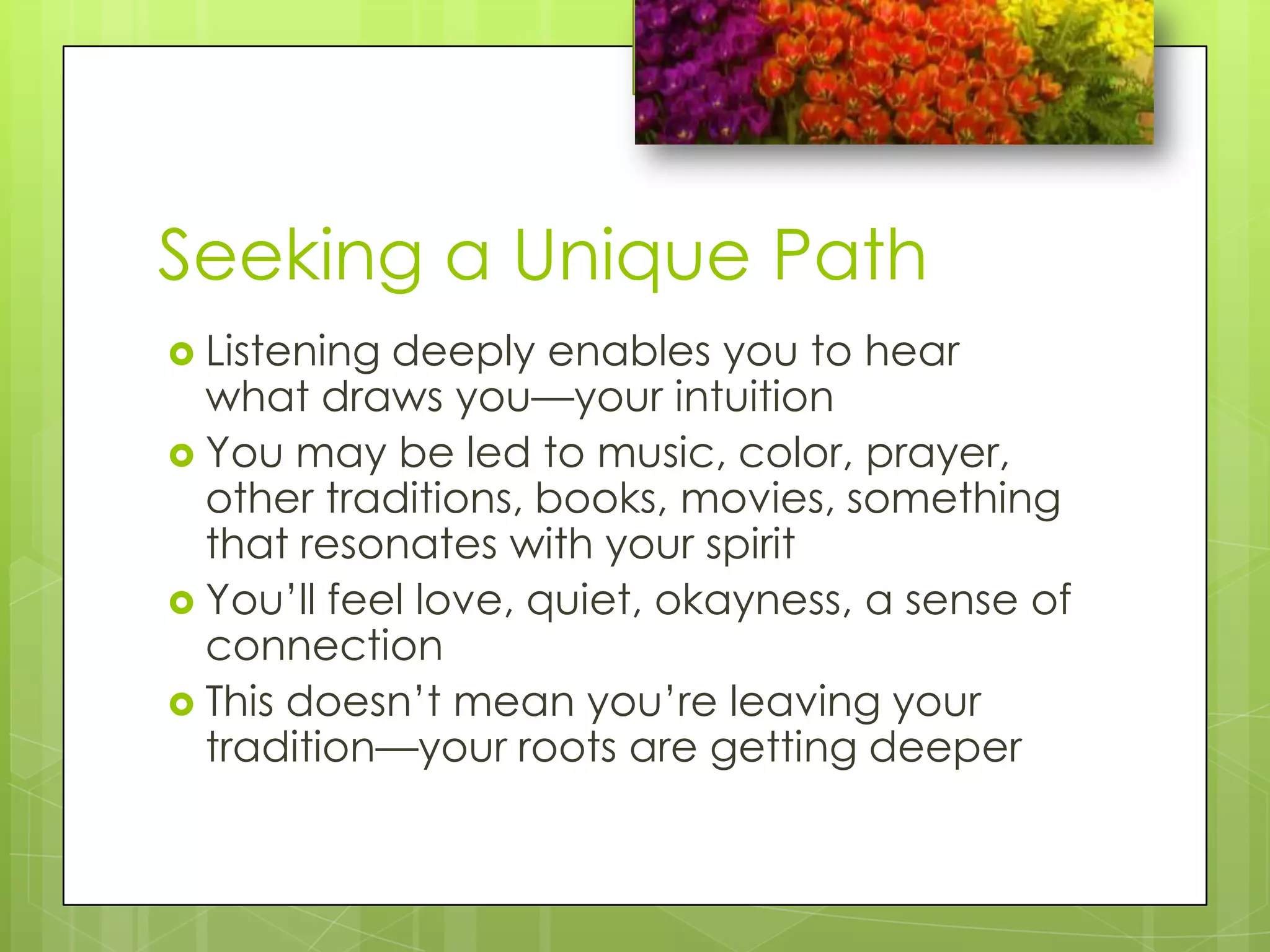 Seeking a Unique PathListening deeply enables you to hear what draws you—your intuitionYou may be led to music, color, prayer, other traditions, books, movies, something that resonates with your spiritYou’ll feel love, quiet, okayness, a sense of connectionThis doesn’t mean you’re leaving your tradition—your roots are getting deeper