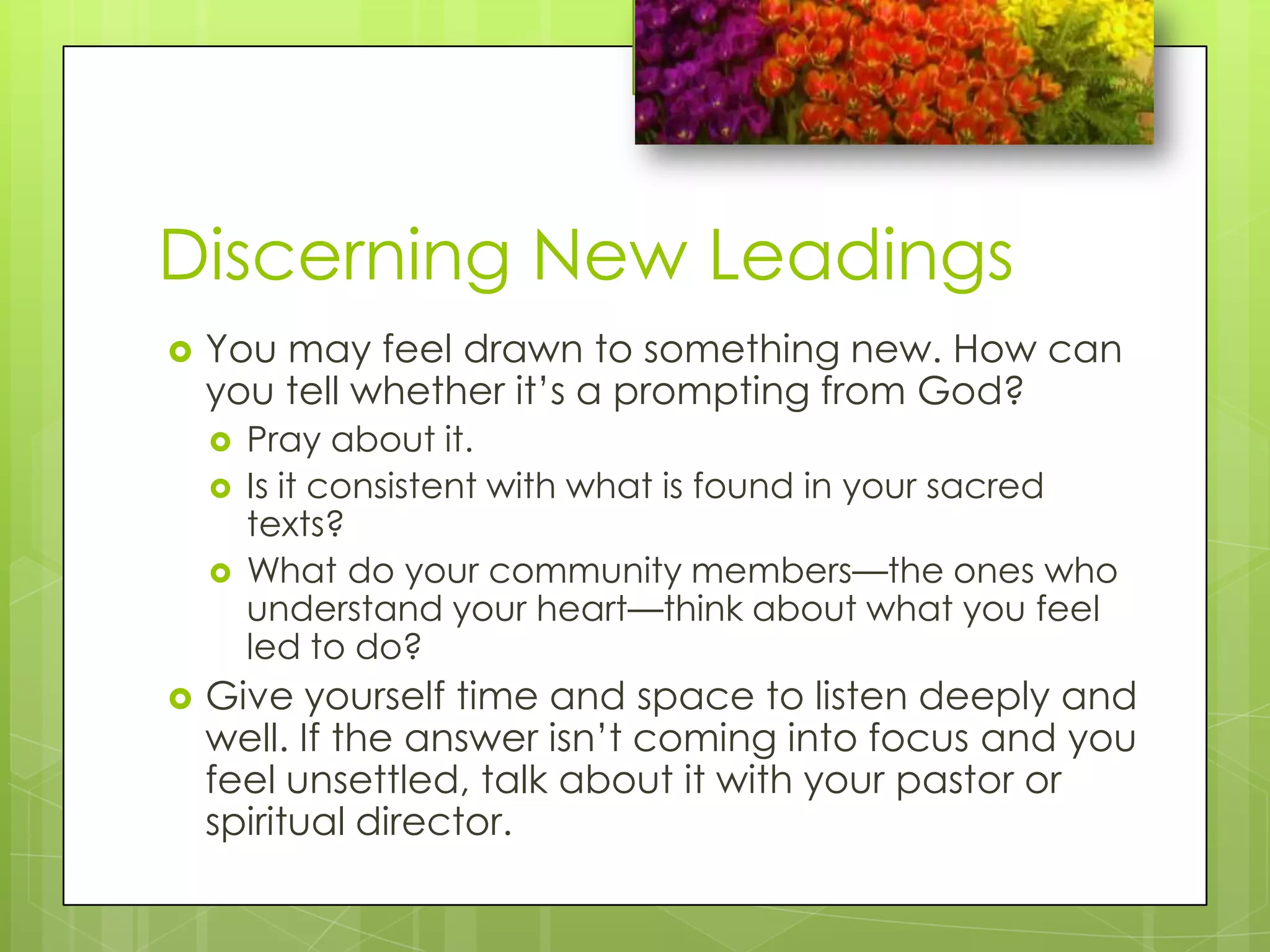 Discerning New Leadings	You may feel drawn to something new. How can you tell whether it’s a prompting from God?Pray about it.Is it consistent with what is found in your sacred texts?What do your community members—the ones who understand your heart—think about what you feel led to do?Give yourself time and space to listen deeply and well. If the answer isn’t coming into focus and you feel unsettled, talk about it with your pastor or spiritual director.