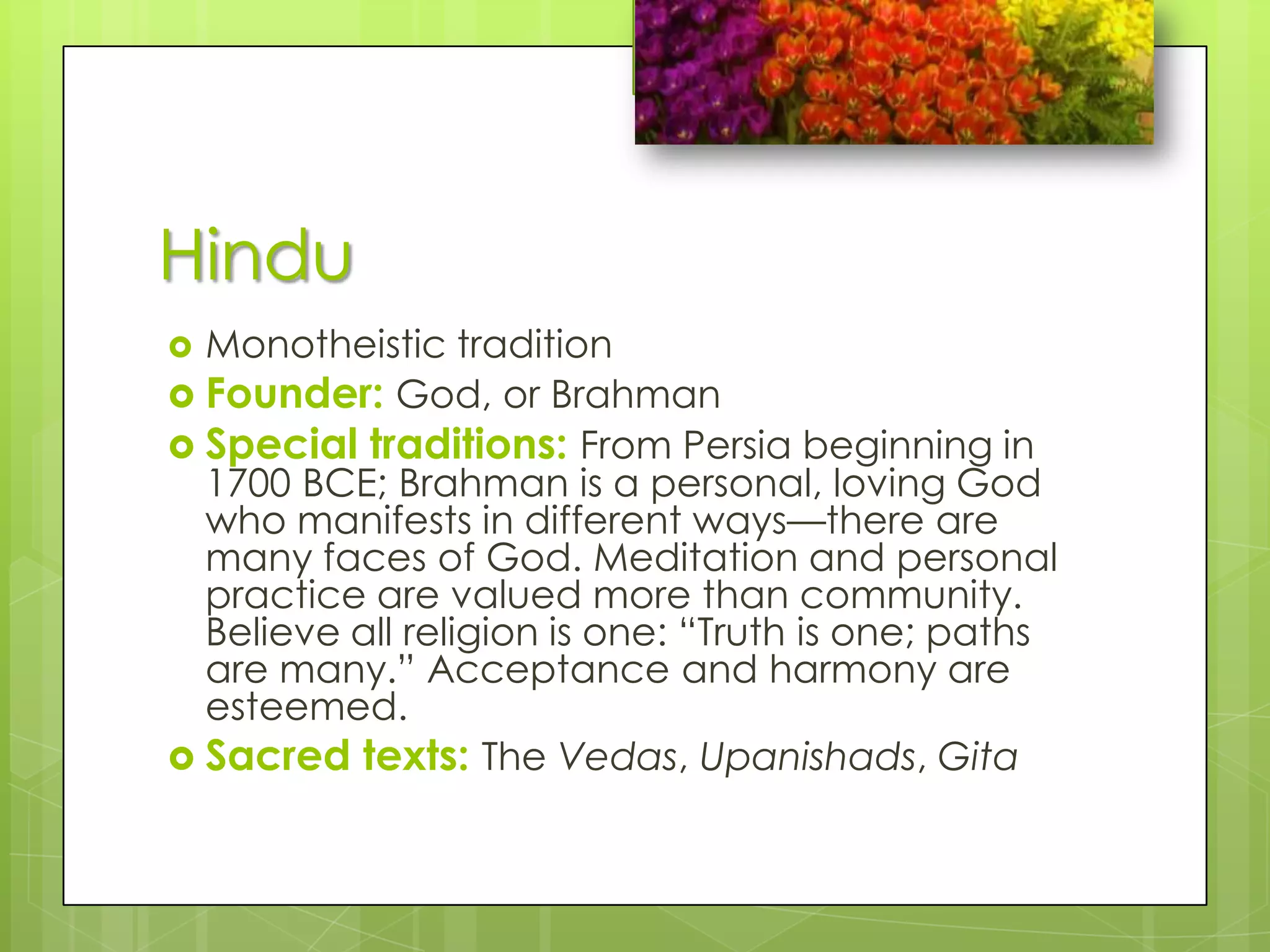 HinduMonotheistic traditionFounder: God, or BrahmanSpecial traditions: From Persia beginning in 1700 BCE; Brahman is a personal, loving God who manifests in different ways—there are many faces of God. Meditation and personal practice are valued more than community. Believe all religion is one: “Truth is one; paths are many.” Acceptance and harmony are esteemed.Sacred texts: The Vedas, Upanishads, Gita