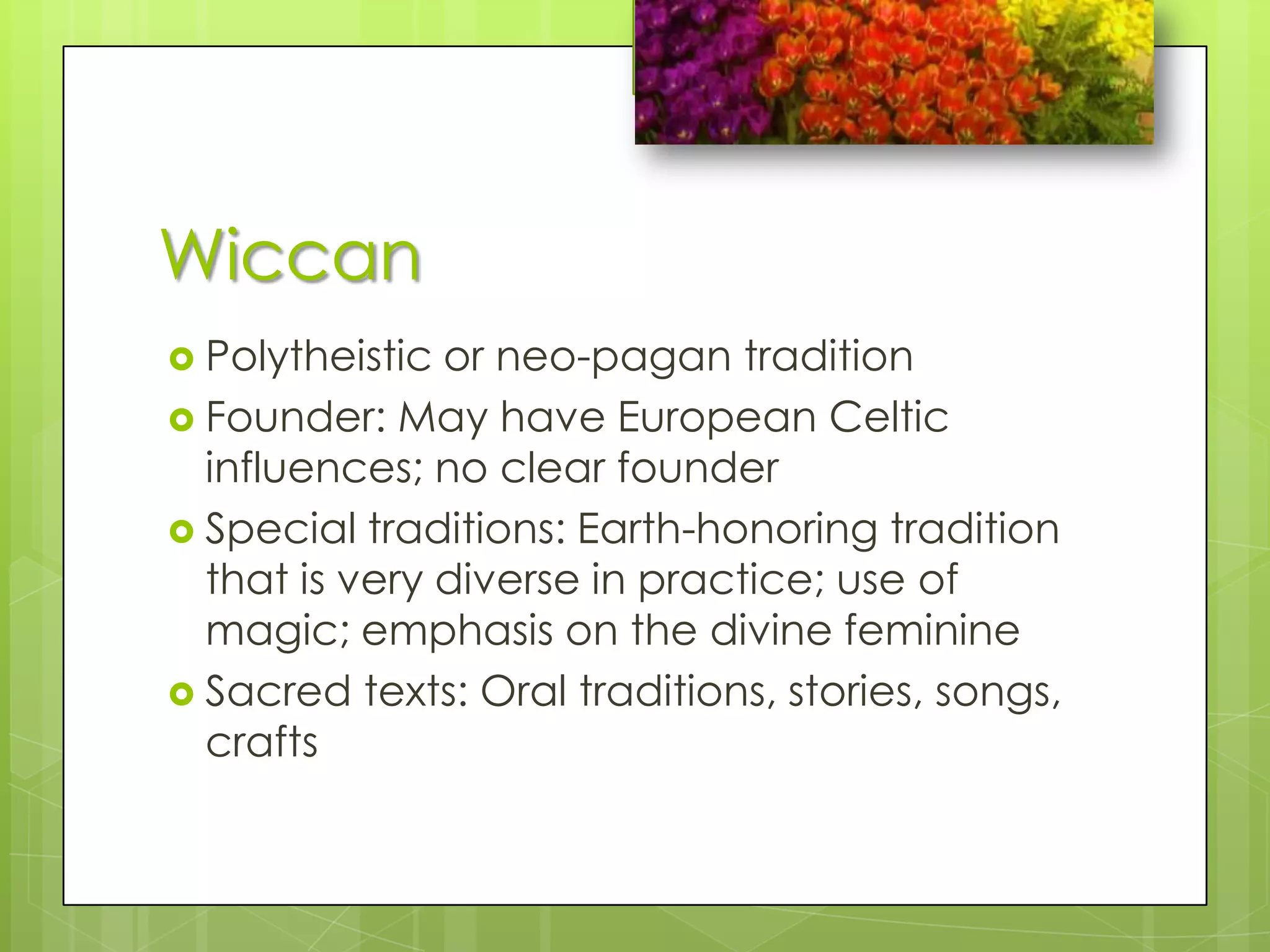 WiccanPolytheistic or neo-pagan traditionFounder: May have European Celtic influences; no clear founderSpecial traditions: Earth-honoring tradition that is very diverse in practice; use of magic; emphasis on the divine feminineSacred texts: Oral traditions, stories, songs, crafts