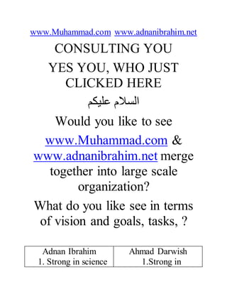 www.Muhammad.com www.adnanibrahim.net
CONSULTING YOU
YES YOU, WHO JUST
CLICKED HERE
‫عليكم‬ ‫السالم‬
Would you like to see
www.Muhammad.com &
www.adnanibrahim.net merge
together into large scale
organization?
What do you like see in terms
of vision and goals, tasks, ?
Adnan Ibrahim
1. Strong in science
Ahmad Darwish
1.Strong in
 
