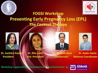 FOGSI Workshop 
Preventing Early Pregnancy Loss (EPL) 
The Cocktail Therapy 
Dr. Suchitra Pandit Dr. Ritu Joshi Dr. Shailesh Kore Dr. Kedar Ganla 
President Vice -President Chairperson National Coordinator 
Workshop supported by Unconditional Educational Grant by 
 