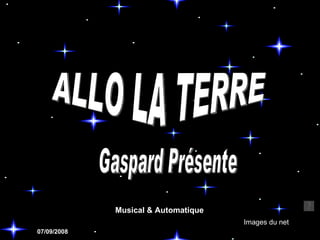 ALLO LA TERRE Images du net Gaspard Présente 07/09/2008 Musical & Automatique 