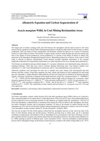 Civil and Environmental Research                                                                       www.iiste.org
ISSN 2222-1719 (Paper) ISSN 2222-2863 (Online)
Vol 3, No.1, 2013

                Allometric Equation and Carbon Sequestration of


         Acacia mangium Willd. in Coal Mining Reclamation Areas
                                                        Sadeli Ilyas
                                       Faculty of Forestry, Mulawarman University
                                          Samarinda, East Kalimantan, Indonesia
                               E-mail of the corresponding author: sadeli.ilyas@yahoo.com
Abstract
The largest part of carbon exchange (CO2 and CO) between the atmosphere and the land occurred in the forest
because forest vegetation to absorb carbon through photosynthesis to build the other half of woody biomass is carbon
compounds. Thus, the status of forest management will determine whether the land acts as a source of emissions
(source) or sinks (sinks) of carbon. The amount of organic matter stored in forest biomass per unit area and per unit
time is the subject of forest productivity. Forest productivity is a picture of the ability of forests to reduce CO2
emissions in the atmosphere through physiological activity. Measuring productivity of forests in the context of this
study is relevant to biomass measurements. Forest biomass provides important information in the assumed
magnitude of potential CO2 sequestration and biomass in a certain age that can be use to estimate forest productivity.
Tree biomass accumulations and age-related changes of A. mangium plantations were determined using a destructive
sampling technique. These data were used to estimate optimum harvesting time. Tree biomass samples were
collected in 3, 5, and 7 year old plantations in mined area, and in 7 year old plantations in not mined area.
Allometric equations were developed for each site to estimate root, stem, branch, leaf, aboveground and total
biomass and stem volume. Using these equations, the stem volume and biomass of each component for each stand
age were estimated. A single allometric relationship for all sites was found just for estimation of biomass and stem
volume. Allometric expressions of diameter breast height and stem volume for A.mangium stand is Y = 0,000004 X
2.7126
       R2 = 0.9838; and the relationship beetween diameter breast height with tree biomass for A.mangium, where
allometric equation for stem is Y = 0.4668 X 1.8287 with correlation coefficient (R2 ) = 0.9855. For the branches is Y =
0.078 X 2.0038, with correlation coefficient (R2 ) = 0.9542 , and for the leaf is Y = 0.0648 X 1.9348 with correlation
coefficient (R2 ) = 0.9502. The contribution of stem, branch and leaf biomass of A.mangium were 67%, 19% and
14% repectively.
Keywords: reclamation, coal minning, carbon sequestration, mulawarman university, allometric, CO2


1. Introduction
The Earth’s atmosphere contains carbon dioxide (CO2) and other greenhouse gases (GHGs) that act as a protective
layer, causing the planet to be warmer than it would otherwise be. If the level of CO2 rises, mean global temperatures
are also expected to rise as increasing amounts of solar radiation are trapped inside the “greenhouse”. The level of
CO2in the atmosphere is determined by a continuous flow among the stores of carbon in the atmosphere, the ocean,
the earth’s biological systems, and its geological materials. As long as the amount of carbon flowing into the
atmosphere (as CO2) and out (in the form of plant material and dissolved carbon) are in balance, the level of carbon
in the atmosphere remains constant. (Robert N. Stavins, Kenneth R . Richards ,2005).
The trees act as major CO2 sink which captures carbon from the atmosphere and acts as sink, stores the same in the
form of fixed biomass during the growth process. Therefore growing trees in urban areas can be a potential
contributor in reducing the concentration of CO2 in atmosphere by its accumulation in the form of biomass. As trees
grow and their biomass increases, they absorb carbon from the atmosphere and store it the plant tissues (Mathews et.
al., 2000) resulting in growth of different parts. Active absorption of CO2, from the atmosphere in photosynthetic
process and its subsequent storage in the biomass of growing trees or plants is the carbon storage (Baes et al., 1977).
                                                           8
 