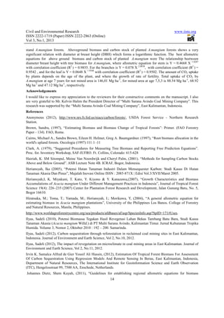 Civil and Environmental Research                                                                        www.iiste.org
ISSN 2222-1719 (Paper) ISSN 2222-2863 (Online)
Vol 3, No.1, 2013

stand A.mangium forests. Aboveground biomass and carbon stock of planted A.mangium forests shows a very
significant relation with diameter at breast height (DBH) which forms a logarithmic function. The best allometric
equations for above ground biomass and carbon stock of planted A.mangium were The relationship beetween
diameter breast height with tree biomass for A.mangium, where allometric equation for stem is Y = 0.4668 X 1.8287
with correlation coefficient (R2 ) = 0.9855. For the branches is Y = 0.078 X 2.0038, with correlation coefficient (R2 ) =
0.9542 , and for the leaf is Y = 0.0648 X 1.9348 with correlation coefficient (R2 ) = 0.9502. The amount of CO2 uptake
by plants depends on the age of the plant, and where the growth of rate of fertility. Total uptake of CO2 by
A.mangium at age 7 years for not mined area is 146,01 Mg ha-1, for mined area at age 7,5,3 is 88.54 Mg ha-1, 68.92
Mg ha-1 and 47.12 Mg ha-1, respectively.
Acknowledgements
I would like to express my appreciation to the reviewers for their constructive comments on the manuscript. I also
are very grateful to Mr. Kelvin Halim the President Director of “Multi Sarana Avindo Coal Mining Company”. This
research was supported by the “Multi Sarana Avindo Coal Mining Company”, East Kalimantan, Indonesia.
References
Anonymous (2012), http://www.nrs.fs.fed.us/niacs/carbon/forests/, USDA Forest Service - Northern Research
Station.
Brown, Sandra, (1997), “Estimating Biomass and Biomass Change of Tropical Forests”: Primer. (FAO Forestry
Paper - 134). FAO, Rome.
Cairns, Michael A., Sandra Brown, Eileen H. Helmer, Greg A. Baumgardner. (1997), “Root biomass allocation in the
world's upland forests. Oecologia (1997) 111:1 -11
Clark, A. (1979), “Suggested Procedures for Measuring Tree Biomass and Reporting Free Prediction Equations”.
Proc. for. Inventory Workshop, SAF-IUFRO. Ft. Collins, Colorado: 615-628
Hairiah, K. SM Sitompul, Meine Van Noordwijk and Cheryl Palm, (2001). “Methods for Sampling Carbon Stocks
Above and Below Ground”. ASB Lecture Note 4B. ICRAF, Bogor, Indonesia.
Heriansyah, Ika (2005), “Potensi Hutan Tanaman Industri Dalam Mensequester Karbon: Studi Kasus Di Hutan
Tanaman Akasia Dan Pinus”, Majalah Inovasi Online ISSN : 2085-871X | Edisi Vol.3/XVII/Maret 2005.
Heriansyah,I, K. Miyakuni, T. Kato, Y. Kiyono & Y. Kanazawa,(2007), “Growth Characteristics and Biomass
Accumulations of Acacia mangium Under Different Management Practices in Indonesia”, Journal of Tropical Forest
Science 19(4): 226–235 (2007) Center for Plantation Forest Research and Development, Jalan Gunung Batu, No. 5,
Bogor 16610.
Hiratsuka, M.; Toma, T.; Yamada, M.; Heriansyah, I.; Morikawa, Y, (2004), “A general allometric equation for
estimating biomass in Acacia mangium plantations”, University of the Philippines Los Banos. College of Forestry
and Natural Resources, Manila, Philippines.
http://www.worldagroforestrycentre.org/sea/products/afdbases/af/asp/SpeciesInfo.asp?SpID=171#Uses.
Ilyas, Sadeli (2010), Potensi Biomassa Tegakan Hasil Revegetasi Lahan Bekas Tambang Batu Bara, Studi Kasus
Tanaman Akasia (Acacia mangium Willd.) di PT Multi Sarana Avindo, Kalimantan Timur. Jurnal Kehutanan Tropika
Humida. Volume 3, Nomor 2, Oktober 2010 : 192 – 200. Samarinda.
Ilyas, Sadeli (2012), Carbon sequestration through reforestation in reclaimed coal mining sites in East Kalimantan,
Indonesia. Journal of Environment and Earth Science, Vol 2, No.10, 2012.
Ilyas, Sadeli (2012), The impact of revegetation on microclimate in coal mining areas in East Kalimantan. Journal of
Environment and Earth Science, Vol 2, No.11, 2012.
Irvin K. Samalca Alfred de Gier Yousif Ali Hussin, (2012), Estimation Of Tropical Forest Biomass For Assessment
Of Carbon Sequestration Using Regression Models And Remote Sensing In Berau, East Kalimantan, Indonesia,
Department of Natural Resources, The International Institute for Geoinformation Science and Earth Observation
(ITC), Hengelosstraat 99, 7500 AA, Enschede, Netherlands.
Johannes Dietz, Shem Kuyah, (2011), “Guidelines for establishing regional allometric equations for biomass
                                                           14
 