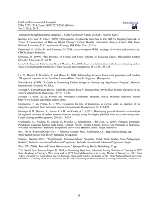 Civil and Environmental Research                                                                   www.iiste.org
ISSN 2222-1719 (Paper) ISSN 2222-2863 (Online)
Vol 3, No.1, 2013

estimation through destructive sampling.”, World Agroforestry Center (ICRAF), Nairobi, Kenya.
Keeling, C.D. and T.P. Whorf. (2009), “Atmospheric CO2 Records From Site in The SIO Air Sampling Network. in
Trend: A Compendium of Data on Global Change”. Carbon Dioxide Information Analysis Center, Oak Ridge
National Laboratory, U.S. Department of Energy, Oak Ridge, Tenn., U.S.A.
Krisnawati, H., Kallio, M. and Kanninen, M. 2011, Acacia mangium Willd.: ecology, silviculture and productivity.
CIFOR, Bogor, Indonesia.
Kyrklund, B. (1990). “The Potential of Forests and Forest Industry in Reducing Excess Atmospheric Carbon
Dioxide”. Unasylva 163. Vol 41.
Losi, C.J., Siccama, T.G., Condit, R. and Morales, J.E., 2003. Analysis of alternative methods for estimating carbon
stock in young tropical plantations. Forest Ecology and Management, 184(1-3): 355-368.


Lu, D., Mausel, P., Brondizio, E. and Moran, E., 2004. Relationships between forest stand parameters and Landsat
TM spectral responses in the Brazilian Amazon Basin. Forest Ecology and Management,
Macdicken,K .(1997), “A Guide to Monitoring Carbon Storage in Forestry ang Agroforestry Projects”, Winrock
International, Arlington, Va, USA.
Michael A. Cairnsá Sandra Brown, Eileen H. Helmerá Greg A. Baumgardner (1997), Root biomass allocation in the
world's upland forests, Oecologia (1997) 111:1-11.
Michael G. Ryan, (2012), Forests and Woodland Ecosystems Program, Rocky Mountain Research Station
http://www.fs.fed.us/ccrc/topics/carbon.shtml.
Montagnini, F. and Porras, C., (1998). Evaluating the role of plantations as carbon sinks: an example of an
integrative approach from the humid tropics. Environmental Management, 22: 459-470.
Montagu, K.D., Duttmer, K., Barton, C.V.M. and Cowie, A.L., (2005). Developing general allometric relationships
for regional estimates of carbon sequestration--an example using Eucalyptus pilularis from seven contrasting sites.
Forest Ecology and Management, 204(1): 115-129
Murdiyarso, D., Rosalina, U, Hairiah, K, Muslihat L, Suryadiputra, I dan Jaya, A.. (2004). Petunjuk Lapangan:
Pendugaan Cadangan Karbon pada Lahan Gambut. Proyek Climate Change, Forests and Peatlands in Indonesia.
Wetlands International – Indonesia Programme dan Wildlife Habitat Canada. Bogor. Indonesia.
Nas. (1983), “Firewood Crops Vol. 11”. National Academy Press, Washington, DC. http://www.winrock. org
/fnrm/factnet/factpub/FACTSH/P_falcataria_bckup.html
Sutaryo, Dandun,(2009), “Penghitungan Biomassa,Sebuah Pengantar Untuk Studi Karbon Dan Perdagangan
Karbon”, Wetlands International Indonesia Programme, Wetlands International Indonesia Programme. Bogor.
West, PW, (2009), “Tree and Forest Mensurement.” Springer-Verlag, Berlin, Heidelberg, 53 pp.
1*
  Dr. Sadeli Ilyas, Born on August 11, 1949, in Sumedang, West Java, Indonesia, having Bachelor of Forestry in 1972
from Academy of Forestry, West Java and in 1977 from Mulawarman University, Master of Forestry in 1981 from
Tokyo University of Agriculture and Technology, Japan and Forestry Doctorate in 2011 from Mulawarman University,
Samarinda. Currently work as a lecturer in the Faculty of Forestry at Mulawarman University, Samarinda, Indonesia.




                                                        15
 