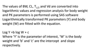 The following allometric equation is then applied.
Y = aWb
Where ‘a’ is the anti-logarithm of ‘c’. Log-log plots of body
weight Vs. Cl, T1/2and Vdss are made.
Correlation coefficient (r2) is calculated of each correlation.
The accuracy of extrapolated values was expressed as
mean error (M.E %) using the equation -
M.E =
Where E is extrapolated value and O is observed
value.
E-0
E
X 100
 