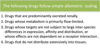 The following drugs are unlikely to follow simple
allometric scaling-
1. Drugs that are highly protein-bound, but this can be corrected for by
considering fu.
2. Drugs that undergo extensive metabolism(atropine).
Important species differences in drug-metabolizing systems must be
considered.
3. Drugs that undergo significant biliary excretion (MW > 350,
ampiphilic, conjugated)
 