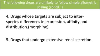 Conclusion
• Interspecies allometric scaling has been widely used in
the prediction of pharmacokinetic parameters of a
species of interest.
• Body weight, is the only required data.
• Very important for dosing large (zoo) animals
• Allometry is commonly used for determining the FIH
dose for Phase I human clinical drug trials.
• Interspecies difference should be taken into
consideration.
• It is very simple and economic approach.
 