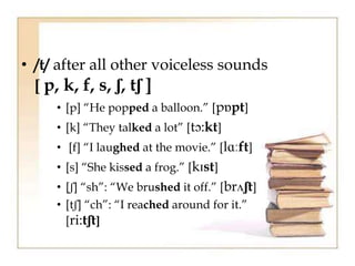 • /t/ after all other voiceless sounds
[ p, k, f, s, ʃ, tʃ ]
• [p] “He popped a balloon.” [pɒpt]
• [k] “They talked a lot” [tɔ:kt]
• [f] “I laughed at the movie.” [lɑːft]
• [s] “She kissed a frog.” [kɪst]
• [ʃ] “sh”: “We brushed it off.” [brʌʃt]
• [tʃ] “ch”: “I reached around for it.”
[ri:tʃt]
 