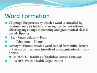 Word Formation
⚫ Clipping: The process by which a word is curtailed by
retaining only its initial and recognizable part without
eﬀecting any change in meaning and grammatical class is
called clipping.
⚫ Ex. - Perambulator – Pram
⚫ Telephone – Phone
⚫ Acronym: Pronounceable word coined from initial letters
of the words in a name (mostly of an organization), title or
phrase.
⚫ Ex- TOEFL – Teaching of English as Foreign Language
⚫ WHO- World Health Organization
 