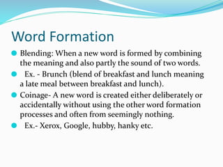 Word Formation
⚫ Blending: When a new word is formed by combining
the meaning and also partly the sound of two words.
⚫ Ex. - Brunch (blend of breakfast and lunch meaning
a late meal between breakfast and lunch).
⚫ Coinage- A new word is created either deliberately or
accidentally without using the other word formation
processes and often from seemingly nothing.
⚫ Ex.- Xerox, Google, hubby, hanky etc.
 
