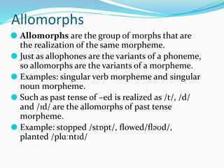 Allomorphs
⚫ Allomorphs are the group of morphs that are
the realization of the same morpheme.
⚫ Just as allophones are the variants of a phoneme,
so allomorphs are the variants of a morpheme.
⚫ Examples: singular verb morpheme and singular
noun morpheme.
⚫ Such as past tense of –ed is realized as /t/, /d/
and /ɪd/ are the allomorphs of past tense
morpheme.
⚫ Example: stopped /stɒpt/, ﬂowed/ﬂəʊd/,
planted /plɑːntɪd/
 