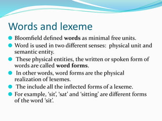 Words and lexeme
⚫ Bloomﬁeld deﬁned words as minimal free units.
⚫ Word is used in two diﬀerent senses: physical unit and
semantic entity.
⚫ These physical entities, the written or spoken form of
words are called word forms.
⚫ In other words, word forms are the physical
realization of lexemes.
⚫ The include all the inﬂected forms of a lexeme.
⚫ For example, ‘sit’, ‘sat’ and ‘sitting’ are diﬀerent forms
of the word ‘sit’.
 