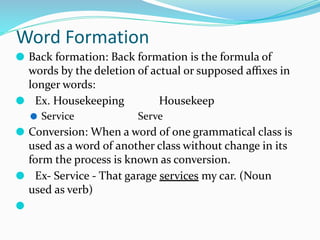 Word Formation
⚫ Back formation: Back formation is the formula of
words by the deletion of actual or supposed aﬃxes in
longer words:
⚫ Ex. Housekeeping Housekeep
⚫ Service Serve
⚫ Conversion: When a word of one grammatical class is
used as a word of another class without change in its
form the process is known as conversion.
⚫ Ex- Service - That garage services my car. (Noun
used as verb)
⚫
 