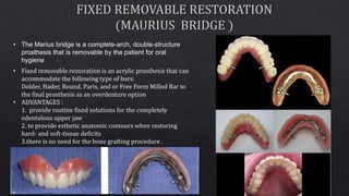 • Fixed removable restoration is an acrylic prosthesis that can
accommodate the following type of bars:
Dolder, Hader, Round, Paris, and or Free Form Milled Bar to
the final prosthesis as an overdenture option
• ADVANTAGES :
1. provide routine fixed solutions for the completely
edentulous upper jaw
2. to provide esthetic anatomic contours when restoring
hard- and soft-tissue deficits
3.there is no need for the bone grafting procedure .
• The Marius bridge is a complete-arch, double-structure
prosthesis that is removable by the patient for oral
hygiene
 