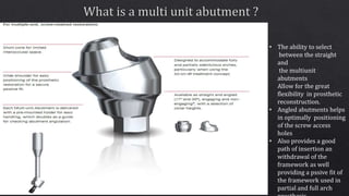 • The ability to select
between the straight
and
the multiunit
abutments
Allow for the great
flexibility in prosthetic
reconstruction.
• Angled abutments helps
in optimally positioning
of the screw access
holes
• Also provides a good
path of insertion an
withdrawal of the
framework as well
providing a pssive fit of
the framework used in
partial and full arch
 