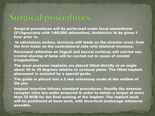  Surgical procedures will be performed under local anaesthesia
(2%lignocaine with 1:80,000 adrenaline). Antibiotics to be given 1
hour prior to.
 In edentulous arches, incisions will made on the alveolar crest, from
the first molar on the contralateral side with bilateral incisions.
 Periosteal reflection on lingual and buccal surfaces will carried out,
crestal shaving of bone will be carried out in cases of crestal
irregularities
 The most posterior implants are placed tilted distally at an angle
about 30 to 35 degrees relative to occlusal plane. The tilted implant
placement is assisted by a special guide.
 The guide is placed into a 2 mm osteotomy made at the midline of
the jaw
 Implant insertion follows standard procedures. Usually the osseous
receptor sites are under prepared in order to obtain a torque of more
than 30 NCM for the final seating of the implant. The implant neck
will be positioned at bone level, with bicortical anchorage whenever
possible.
 