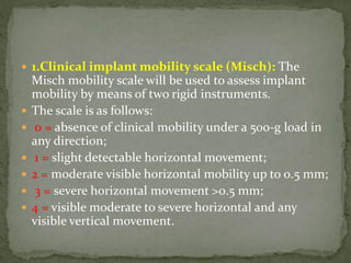  1.Clinical implant mobility scale (Misch): The
Misch mobility scale will be used to assess implant
mobility by means of two rigid instruments.
 The scale is as follows:
 0 = absence of clinical mobility under a 500-g load in
any direction;
 1 = slight detectable horizontal movement;
 2 = moderate visible horizontal mobility up to 0.5 mm;
 3 = severe horizontal movement >0.5 mm;
 4 = visible moderate to severe horizontal and any
visible vertical movement.
 