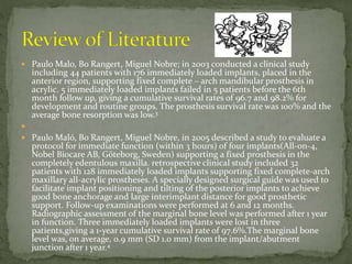  Paulo Malo, Bo Rangert, Miguel Nobre; in 2003 conducted a clinical study
including 44 patients with 176 immediately loaded implants, placed in the
anterior region, supporting fixed complete – arch mandibular prosthesis in
acrylic. 5 immediately loaded implants failed in 5 patients before the 6th
month follow up, giving a cumulative survival rates of 96.7 and 98.2% for
development and routine groups. The prosthesis survival rate was 100% and the
average bone resorption was low.3

 Paulo Maló, Bo Rangert, Miguel Nobre, in 2005 described a study to evaluate a
protocol for immediate function (within 3 hours) of four implants(All-on-4,
Nobel Biocare AB, Göteborg, Sweden) supporting a fixed prosthesis in the
completely edentulous maxilla. retrospective clinical study included 32
patients with 128 immediately loaded implants supporting fixed complete-arch
maxillary all-acrylic prostheses. A specially designed surgical guide was used to
facilitate implant positioning and tilting of the posterior implants to achieve
good bone anchorage and large interimplant distance for good prosthetic
support. Follow-up examinations were performed at 6 and 12 months.
Radiographic assessment of the marginal bone level was performed after 1 year
in function. Three immediately loaded implants were lost in three
patients,giving a 1-year cumulative survival rate of 97.6%.The marginal bone
level was, on average, 0.9 mm (SD 1.0 mm) from the implant/abutment
junction after 1 year.4
 