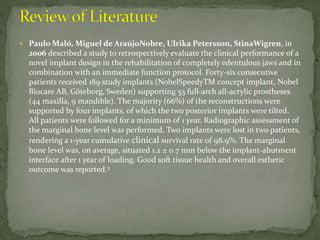  Paulo Maló, Miguel de AraújoNobre, Ulrika Petersson, StinaWigren, in
2006 described a study to retrospectively evaluate the clinical performance of a
novel implant design in the rehabilitation of completely edentulous jaws and in
combination with an immediate function protocol. Forty-six consecutive
patients received 189 study implants (NobelSpeedyTM concept implant, Nobel
Biocare AB, Göteborg, Sweden) supporting 53 full-arch all-acrylic prostheses
(44 maxilla, 9 mandible). The majority (66%) of the reconstructions were
supported by four implants, of which the two posterior implants were tilted.
All patients were followed for a minimum of 1 year. Radiographic assessment of
the marginal bone level was performed. Two implants were lost in two patients,
rendering a 1-year cumulative clinical survival rate of 98.9%. The marginal
bone level was, on average, situated 1.2 ± 0.7 mm below the implant-abutment
interface after 1 year of loading. Good soft tissue health and overall esthetic
outcome was reported.5
 