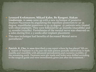  Leonard Krekmanow, Mikael Kahn, Bo Rangret, Hakan
Lindstrom; in 2000 came up with a new technique of posterior
Implant Placement by angulating the maxillary posteriors to 30-35
degree, mandibular posteriors to 25-35 degree. 47 patients were treated
with tilted implants. They were followed for 40 months (mandible) and
53 months (maxilla). Paresthesias of the mental nerve was observed on
4 sides during first 2-3 weeks after implant placement.
 This new technique had benefits of decreased Mental nerve
paresthesis.6
 Patrick. K. Chu; in 2010 described a case report where he has placed “All-on-
4” system of Implants in a 65 year old male patient partially edentulous in both
maxilla and mandible with advanced periodontitis and excessive mobility of
the remaining teeth. Dentures were pre made and holes were drilled according
to the surgical guide and were immediately given just after the treatment.7
 