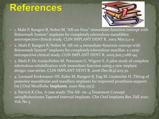  1. Maló P, Rangert B, Nobre M. “All‐on‐Four” immediate‐function concept with
Brånemark System® implants for completely edentulous mandibles:
aretrospective clinical study. CLIN IMPLANT DENT R. 2003 Mar;5:2-9
 2. Maló P, Rangert B, Nobre M. All‐on‐4 immediate‐function concept with
Brånemark System® implants for completely edentulous maxillae: a 1‐year
retrospective clinical study. CLIN IMPLANT DENT R. 2005 Jun;7:s88-94.
 3. Maló P, De AraújoNobre M, Petersson U, Wigren S. A pilot study of complete
edentulous rehabilitation with immediate function using a new implant
design: case series. CLIN IMPLANT DENT R. 2006 Dec;8(4):223-32.
 4. Leonard Krekmanov DS, Kahn M, Rangert B, Eng M, Lindström H. Tilting of
posterior mandibular and maxillary implants for improved prosthesis support.
Int J Oral Maxillofac Implants. 2000 May;15(3).
 5. Patrick.K.Chu. A case study: The All- on- 4 Treatment Concept
usingBiohorizons Tapered Internal Implants. Clin Oral Implants Res. Fall 2010;
Vol1 No 3.
 