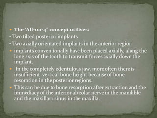  The “All-on-4” concept utilises:
• Two tilted posterior implants.
• Two axially orientated implants in the anterior region
 implants conventionally have been placed axially, along the
long axis of the tooth to transmit forces axially down the
implant.
 In the completely edentulous jaw, more often there is
insufficient vertical bone height because of bone
resorption in the posterior regions.
 This can be due to bone resorption after extraction and the
immediacy of the inferior alveolar nerve in the mandible
and the maxillary sinus in the maxilla.
 