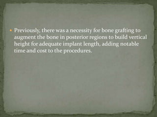  Previously, there was a necessity for bone grafting to
augment the bone in posterior regions to build vertical
height for adequate implant length, adding notable
time and cost to the procedures.
 