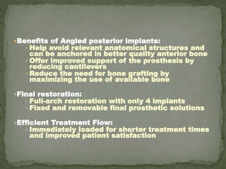 Benefits of Angled posterior implants:
• Help avoid relevant anatomical structures and
can be anchored in better quality anterior bone
• Offer improved support of the prosthesis by
reducing cantilevers
• Reduce the need for bone grafting by
maximizing the use of available bone
Final restoration:
• Full-arch restoration with only 4 implants
• Fixed and removable final prosthetic solutions
Efficient Treatment Flow:
• Immediately loaded for shorter treatment times
and improved patient satisfaction
 