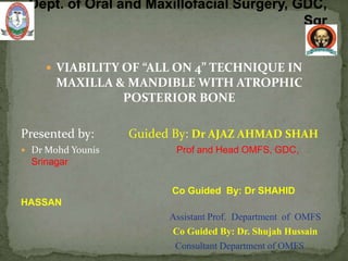  VIABILITY OF “ALL ON 4” TECHNIQUE IN
MAXILLA & MANDIBLE WITH ATROPHIC
POSTERIOR BONE
Presented by: Guided By: Dr AJAZ AHMAD SHAH
 Dr Mohd Younis Prof and Head OMFS, GDC,
Srinagar
Co Guided By: Dr SHAHID
HASSAN
Assistant Prof. Department of OMFS
Co Guided By: Dr. Shujah Hussain
Consultant Department of OMFS
 
