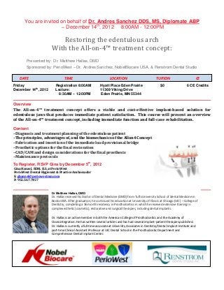 You are invited on behalf of Dr. Andres Sanchez DDS, MS, Diplomate ABP
                       – December 14th, 2012 8:00AM - 12:00PM

                          Restoring the edentulous arch
                       With the All-on-4™ treatment concept:
       Presented by: Dr. Matthew Hallas, DMD
       Sponsored by: PerioWest – Dr. Andres Sanchez, NobelBiocare USA, & Renstrom Dental Studio

   DATE                         TIME                                LOCATION                            TUITION                           CE
Friday                   Registration 8:00AM                Hyatt Place Eden Prairie                       $0                   6 CE Credits
           th
December 14 , 2012       Lecture:                           11369 Viking Drive
                           8:30AM – 12:00PM                 Eden Prairie, MN 55344

Overview
The All-on-4™ treatment concept offers a viable and cost-effective implant-based solution for
edentulous jaws that produces immediate patient satisfaction. This course will present an overview
of the All-on-4™ treatment concept, including immediate function and full-case rehabilitation.

Content
–Diagnosis and treatment planning of the edentulous patient
–The principles, advantages of, and the biomechanics of the Allon4 Concept
–Fabrication and insertion of the immediate load provisional bridge
–Prosthetic options for the final restoration
–CAD/CAM and design considerations for the final prosthesis
–Maintenance protocols
To Register, RSVP Gina by December 5th, 2012
Gina Hanzel, RDH. B.S. at PerioWest
PerioWest Dental Hygienist & Practice Ambassador
E: ghanzel@periowestmn.com
P: 952.567.7457


                       Dr Matthew Hallas, DMD
                       Dr. Hallas received his Doctor of Dental Medicine (DMD) from Tufts University School of Dental Medicine in
                       Boston MA. After graduation, he continued his education at University of Illinois at Chicago (UIC) – College of
                       Dentistry, completing a 36 month residency in Prosthodontics in which he received extensive training in
                       complex esthetic (cosmetic), restorative and surgical therapies, including dental implants.

                       Dr. Hallas is an active member in both the American College of Prosthodontics and the Academy of
                       Osseointegration. He has written several articles and has had several implant-patient therapies published.
                       Dr. Hallas is currently a full-time associate at University Associates in Dentistry/Dental Implant Institute and
                       part-time Clinical Assistant Professor at UIC Dental School in the Prosthodontic Department and
                       Comprehensive Dental Implant Center.
 