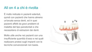 All on 4 a chi è rivolta
È molto indicata in pazienti edentuli,
quindi con pazienti che hanno almeno
un'arcata senza denti, ed in quei
pazienti affetti da gravi problemi di
malattie del tipo parodontali e che
necessitano di estrazioni dei denti.
Molto utile anche nei pazienti con una
insufficiente quantità d’osso e nei quali
realizzare protesi sugli impianti con le
tecniche convenzionali non basta.
 