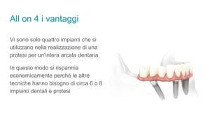 All on 4 i vantaggi
Vi sono solo quattro impianti che si
utilizzano nella realizzazione di una
protesi per un’intera arcata dentaria.
In questo modo si risparmia
economicamente perché le altre
tecniche hanno bisogno di circa 6 o 8
impianti dentali e protesi
 