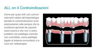 ALL on 4 Controindicazioni
Come per quasi tutti i più comuni
interventi relativi all’implantologia
dentale le controindicazioni sono
praticamente nulle sempre che le
condizioni generali dei pazienti
siano buone e che non vi siano
problemi con patologie croniche
non controllate, come patologie
legate al sistema immunitario o in
cura con radioterapia.
 
