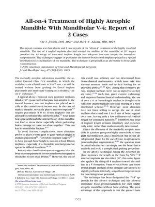 J Oral Maxillofac Surg
67:1503-1509, 2009
All-on-4 Treatment of Highly Atrophic
Mandible With Mandibular V-4: Report of
2 Cases
Ole T. Jensen, DDS, MSc,* and Mark W. Adams, DDS, MSc†
This report contains a technical note and 2 case reports of the “all-on-4” treatment of the highly resorbed
mandible. The use of 4 angled implants directed toward the midline of the mandible at 30° angles
provides the advantage of increased implant length and adequate insertion torque for immediate
temporization. The technique engages or perforates the inferior border with implants placed in a spaced
distribution to avoid fracture of the mandible. The technique is proposed as an alternative to bone graft
reconstruction.
© 2009 American Association of Oral and Maxillofacial Surgeons
J Oral Maxillofac Surg 67:1503-1509, 2009
The markedly atrophic edentulous mandible, the so-
called Cawood Class IV-V mandible, in which the
available vertical basal bone is 5 to 7 mm, can still be
treated without bone grafting for dental implant
placement and immediate loading in a modiﬁed “all-
on-4” technique.1-6
A typical all-on-4 protocol uses posterior implants
tilted at 30° (posteriorly) that pass just anterior to the
mental foramen; anterior implants are placed verti-
cally in the canine-lateral incisor area. In the case of
marked atrophy, vertically placed anterior implants7,8
require placement of 8- to 10-mm implants that are
allowed to perforate the inferior border.5,6
Four 4-mm
holes placed through the anterior hoop of the mandible
can lead to stress risers, especially when perforating
holes converge or come too close together.7
This can
lead to mandibular fracture.9-11
To avoid fracture complications, most clinicians
prefer to place a bone graft to gain vertical height at
implant placement12-14
or before implant surgery15-17
to have enough bone height to sustain at least 10-mm
implants, especially if a favorable anterior-posterior
spread is difﬁcult to obtain.18,19
An early site classiﬁcation system suggested that the
bone mass requirement for sustained osseointegration
should be no less than 10 mm.20
However, the use of
this cutoff was arbitrary and not determined from
biomechanical mathematics, which must take into
account moment loads and cyclical loading for an
extended period.21,22
Also, during that formative pe-
riod, implant surfaces were not as improved as they
are today,23,24
such that, given current technology
and improved biomechanical understanding, the use
of even a 4- or 5-mm-length implant is thought to be
sufﬁcient (mathematically) for load bearing in a well-
distributed scheme.25,26
However, most clinicians
have not been willing to accept the use of short
implants that could lose 1 to 2 mm of bone support
over time, leaving only a few millimeters of residual
height for continued function.27
Therefore, the issue
of implant length remains intuitively and experien-
tially valid, rather than mathematically determined.
Given the dilemma of the markedly atrophic man-
dible in a patient group not highly amendable to bone
graft reconstruction and a profession still in the de-
velopmental phase for the use of bone morphogenetic
protein-alloplast augmentation,28-30
the question must
be asked whether we can simply use the bone that is
available and avoid a complicated grafting procedure.
In the all-on-4 technique, tilting the posterior im-
plant increases the length in the bone by 50%.31
If
anterior implants are also tilted 30°, this same ﬁgure
also applies. By tilting all 4 implants toward the mid-
line in a V formation, 5-mm vertical bone can house
10-mm-length implants if the implants are allowed to
slightly perforate inferiorly, a signiﬁcant improvement
for osseointegration potential.
This technique has been designated the “V-4” ap-
proach for the all-on-4 technique and has allowed
immediate ﬁxed provisionalization for even highly
atrophic mandibles without bone grafting. The great
advantage of this approach is that the greater bone
*Asssociate Professor, Department of Oral and Maxillofacial Sur-
gery, Ann Arbor, MI.
†Private Practice, Greenwood Village, CO.
Address correspondence and reprint requests to Dr Jensen: 8200
E Belleview Ave, Suite 520, Greenwood Village, CO 80111; e-mail:
Ole.jensen@Clearchoice.com
© 2009 American Association of Oral and Maxillofacial Surgeons
0278-2391/09/6707-0023$36.00/0
doi:10.1016/j.joms.2009.03.031
1503
 
