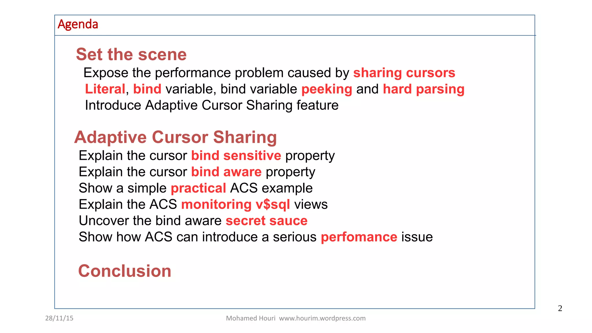 28/11/15 Mohamed Houri www.hourim.wordpress.com
2
Agenda
Set the scene
Expose the performance problem caused by sharing cursors
Literal, bind variable, bind variable peeking and hard parsing
Introduce Adaptive Cursor Sharing feature
Adaptive Cursor Sharing
Explain the cursor bind sensitive property
Explain the cursor bind aware property
Show a simple practical ACS example
Explain the ACS monitoring v$sql views
Uncover the bind aware secret sauce
Show how ACS can introduce a serious perfomance issue
Conclusion
 