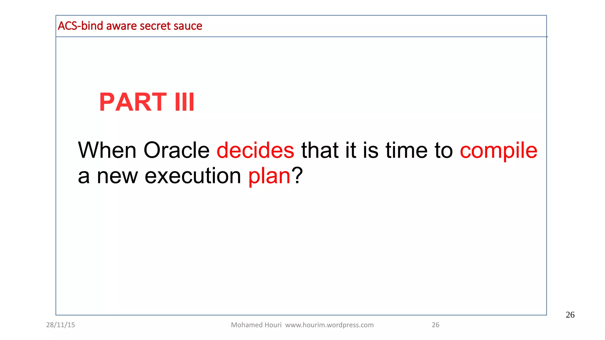 28/11/15 Mohamed Houri www.hourim.wordpress.com
26
26
PART III
ACS-bind aware secret sauce
When Oracle decides that it is time to compile
a new execution plan?
 