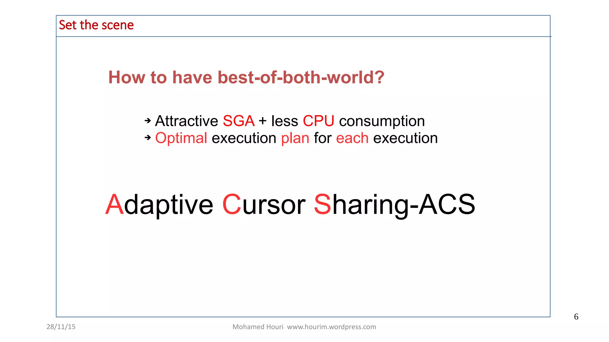 28/11/15 Mohamed Houri www.hourim.wordpress.com
6
How to have best-of-both-world?
Set the scene
➔ Attractive SGA + less CPU consumption
➔ Optimal execution plan for each execution
Adaptive Cursor Sharing-ACS
 