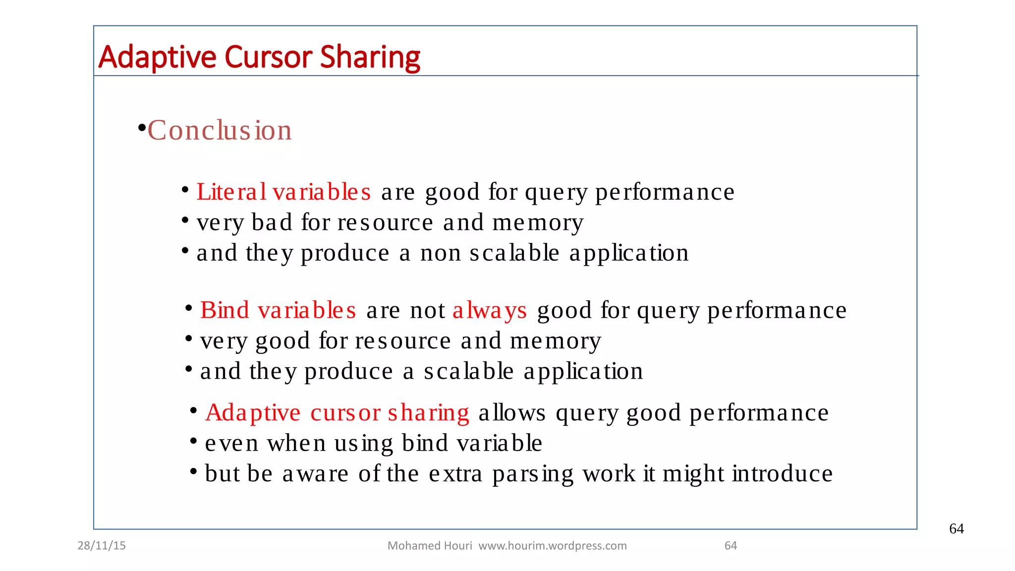 28/11/15 Mohamed Houri www.hourim.wordpress.com
64
64
Adaptive Cursor Sharing
•Conclusion
• Literal variables are good for query performance
• very bad for resource and memory
• and they produce a non scalable application
• Bind variables are not always good for query performance
• very good for resource and memory
• and they produce a scalable application
• Adaptive cursor sharing allows query good performance
• even when using bind variable
• but be aware of the extra parsing work it might introduce
 