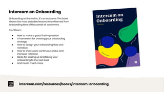 Intercom on Onboarding
Onboarding isn’t a metric, it’s an outcome. This book
shares the most valuable lessons we’ve learned from
onboarding tens of thousands of customers.
You’ll learn:
● How to make a great first impression
● A framework for creating your onboarding
strategy
● How to design your onboarding flow and
narrative
● How to show users continuous value and
increase retention
● Ideas for scaling up and taking your
onboarding to the next level
● And much, much more
intercom.com/resources/books/intercom-onboarding
 