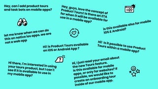 Hey, can i add product tours
and task bots on mobile apps?
Hey, guys, love the concept of
Product Tours! Is there an ETA
for when it will be available for
use in a mobile app?
is this available also for mobile
iOS & Android?
let me know when we can do
this on native ios apps. we are
not a web app Hi! Is it possible to use Product
Tours within a mobile app?
Hi! is Product Tours available
on iOS or Android App ?
Hi, I just read your email about
the new Tours feature.
Is this available for mobile
apps, or only for websites? If
possible, we would like to
create an onboarding tour
inside of our mobile app.
Hi there, I'm interested in usingyour tours product, but I can'tsee if it is available to use inmy mobile app?
 