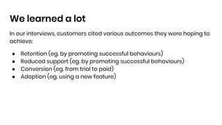 We learned a lot
In our interviews, customers cited various outcomes they were hoping to
achieve:
● Retention (eg. by promoting successful behaviours)
● Reduced support (eg. by promoting successful behaviours)
● Conversion (eg. from trial to paid)
● Adoption (eg. using a new feature)
 