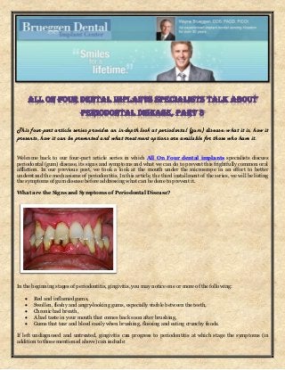 This four-part article series provides an in-depth look at periodontal (gum) disease: what it is, how it
presents, how it can be prevented and what treatment options are available for those who have it.
Welcome back to our four-part article series in which All On Four dental implants specialists discuss
periodontal (gum) disease, its signs and symptoms and what we can do to prevent this frightfully common oral
affliction. In our previous post, we took a look at the mouth under the microscope in an effort to better
understand the mechanisms of periodontitis. In this article, the third installment of the series, we will be listing
the symptoms of gum disease before addressing what can be done to prevent it.
What are the Signs and Symptoms of Periodontal Disease?
In the beginning stages of periodontitis, gingivitis, you may notice one or more of the following:
 Red and inflamed gums,
 Swollen, fleshy and angry-looking gums, especially visible between the teeth,
 Chronic bad breath,
 A bad taste in your mouth that comes back soon after brushing,
 Gums that tear and bleed easily when brushing, flossing and eating crunchy foods.
If left undiagnosed and untreated, gingivitis can progress to periodontitis at which stage the symptoms (in
addition to those mentioned above) can include:
 