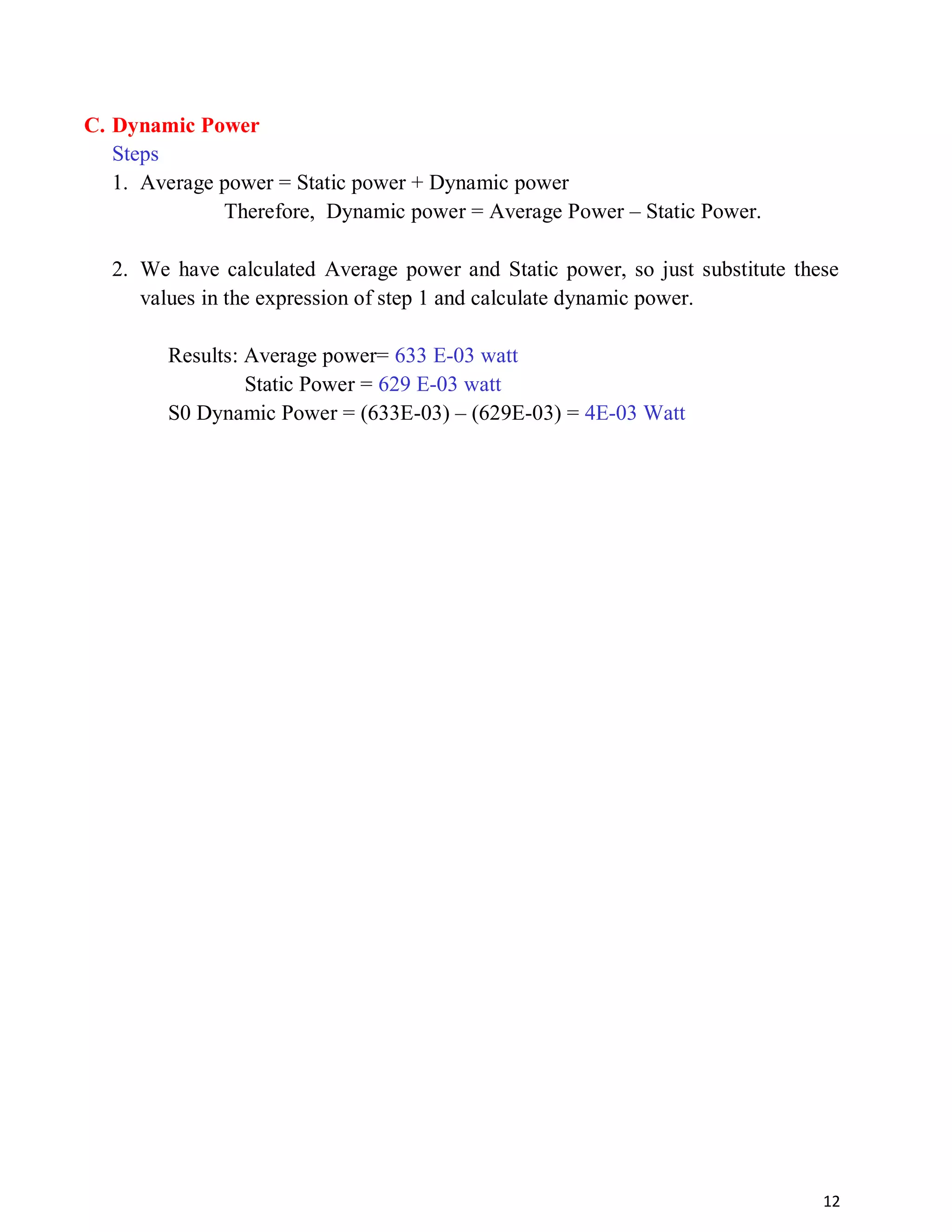 12
C. Dynamic Power
Steps
1. Average power = Static power + Dynamic power
Therefore, Dynamic power = Average Power – Static Power.
2. We have calculated Average power and Static power, so just substitute these
values in the expression of step 1 and calculate dynamic power.
Results: Average power= 633 E-03 watt
Static Power = 629 E-03 watt
S0 Dynamic Power = (633E-03) – (629E-03) = 4E-03 Watt
 