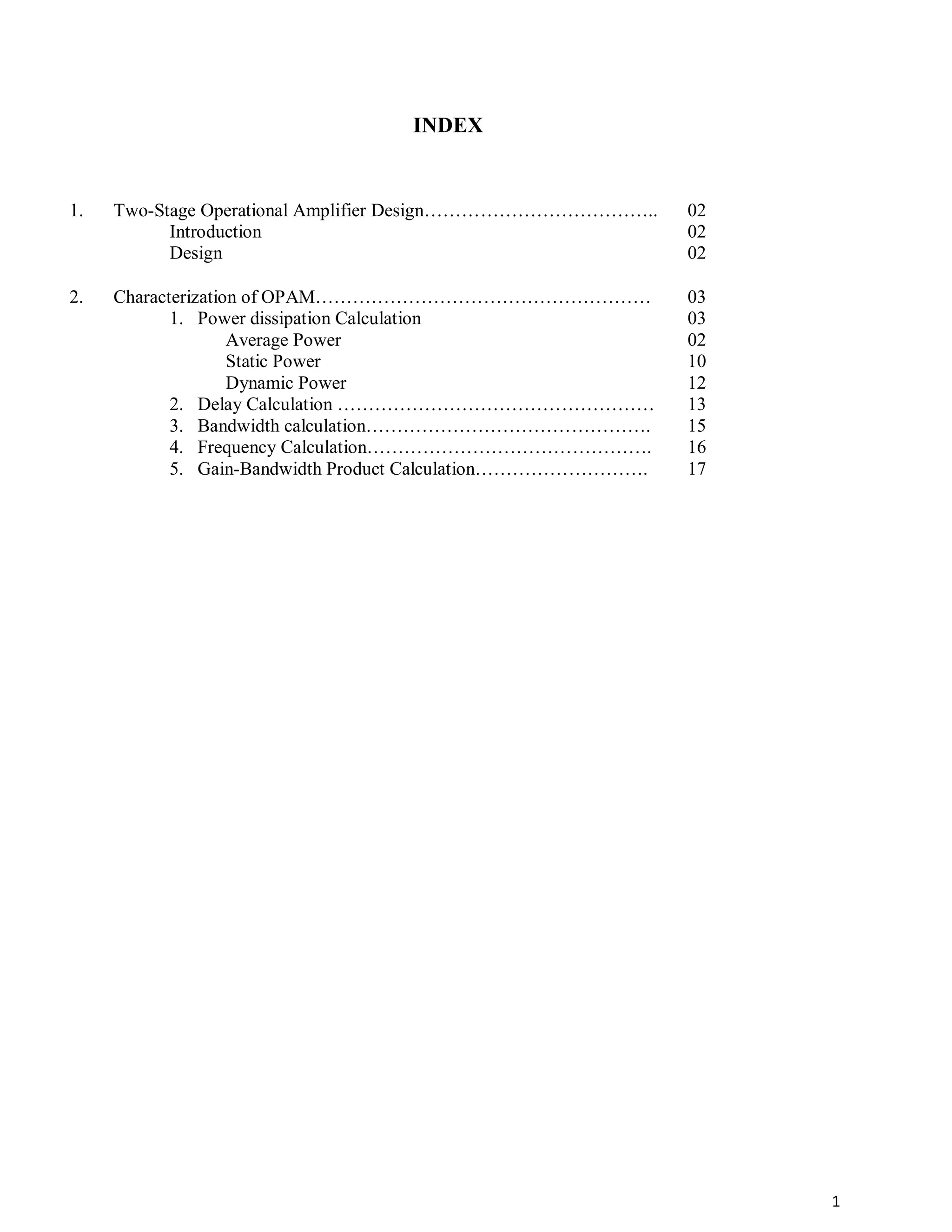 1
INDEX
1. Two-Stage Operational Amplifier Design………………………………..
Introduction
Design
02
02
02
2. Characterization of OPAM………………………………………………
1. Power dissipation Calculation
Average Power
Static Power
Dynamic Power
2. Delay Calculation ……………………………………………
3. Bandwidth calculation……………………………………….
4. Frequency Calculation……………………………………….
5. Gain-Bandwidth Product Calculation……………………….
03
03
02
10
12
13
15
16
17
 