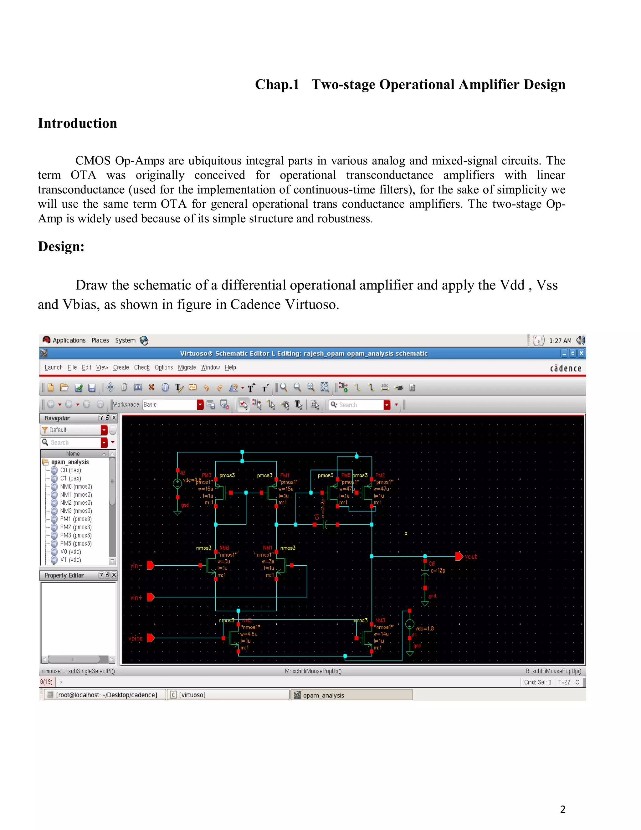 2
Chap.1 Two-stage Operational Amplifier Design
Introduction
CMOS Op-Amps are ubiquitous integral parts in various analog and mixed-signal circuits. The
term OTA was originally conceived for operational transconductance amplifiers with linear
transconductance (used for the implementation of continuous-time filters), for the sake of simplicity we
will use the same term OTA for general operational trans conductance amplifiers. The two-stage Op-
Amp is widely used because of its simple structure and robustness.
Design:
Draw the schematic of a differential operational amplifier and apply the Vdd , Vss
and Vbias, as shown in figure in Cadence Virtuoso.
 